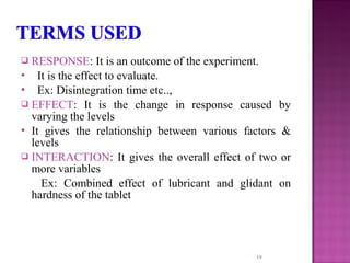  RESPONSE: It is an outcome of the experiment.
 It is the effect to evaluate.
 Ex: Disintegration time etc..,
 EFFECT: It is the change in response caused by
varying the levels
 It gives the relationship between various factors &
levels
 INTERACTION: It gives the overall effect of two or
more variables
Ex: Combined effect of lubricant and glidant on
hardness of the tablet
19
 
