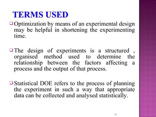  Optimization by means of an experimental design
may be helpful in shortening the experimenting
time.
 The design of experiments is a structured ,
organised method used to determine the
relationship between the factors affecting a
process and the output of that process.
 Statistical DOE refers to the process of planning
the experiment in such a way that appropriate
data can be collected and analysed statistically.
20
 