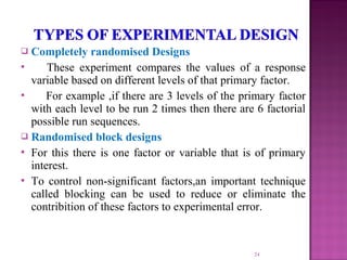  Completely randomised Designs
 These experiment compares the values of a response
variable based on different levels of that primary factor.
 For example ,if there are 3 levels of the primary factor
with each level to be run 2 times then there are 6 factorial
possible run sequences.
 Randomised block designs
 For this there is one factor or variable that is of primary
interest.
 To control non-significant factors,an important technique
called blocking can be used to reduce or eliminate the
contribition of these factors to experimental error.
24
 