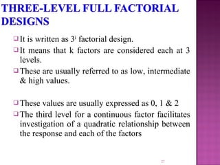  It is written as 3k
factorial design.
 It means that k factors are considered each at 3
levels.
 These are usually referred to as low, intermediate
& high values.
 These values are usually expressed as 0, 1 & 2
 The third level for a continuous factor facilitates
investigation of a quadratic relationship between
the response and each of the factors
27
 