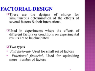  These are the designs of choice for
simultaneous determination of the effects of
several factors & their interactions.
 Used in experiments where the effects of
different factors or conditions on experimental
results are to be elucidated.
 Two types
 Full factorial- Used for small set of factors
 Fractional factorial- Used for optimizing
more number of factors
28
 