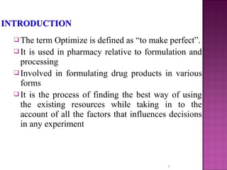  The term Optimize is defined as “to make perfect”.
 It is used in pharmacy relative to formulation and
processing
 Involved in formulating drug products in various
forms
 It is the process of finding the best way of using
the existing resources while taking in to the
account of all the factors that influences decisions
in any experiment
3
 