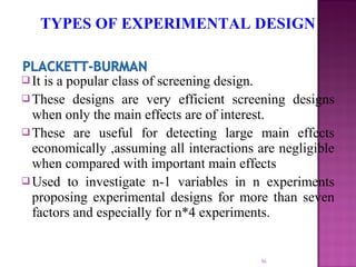  It is a popular class of screening design.
 These designs are very efficient screening designs
when only the main effects are of interest.
 These are useful for detecting large main effects
economically ,assuming all interactions are negligible
when compared with important main effects
 Used to investigate n-1 variables in n experiments
proposing experimental designs for more than seven
factors and especially for n*4 experiments.
36
TYPES OF EXPERIMENTAL DESIGN
 