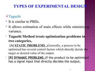  Taguchi
 It is similar to PBDs.
 It allows estimation of main effects while minimizing
variance.
 Taguchi Method treats optimization problems in
two categories,
[A] STATIC PROBLEMS :Generally, a process to be
optimized has several control factors which directly decide the
target or desired value of the output.
 [B] DYNAMIC PROBLEMS :If the product to be optimized
has a signal input that directly decides the output,
37
TYPES OF EXPERIMENTAL DESIGN
 