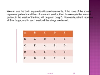 10/19/16 39
We can use the Latin square to allocate treatments. If the rows of the square
represent patients and the columns are weeks, then for example the second
patient,in the week of the trial, will be given drug D. Now each patient receives
all ﬁve drugs, and in each week all ﬁve drugs are tested.
A B C D E
B A D E C
C E A B D
D C E A B
E D B C A
 