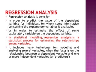  Regression analysis is done for
 In order to predict the value of the dependent
variable for individuals for whom some information
concerning the explanatory variables is available,
 or in order to estimate the effect of some
explanatory variable on the dependent variable.
 In statistical modeling, regression analysis is a
statistical process for estimating the relationships
among variables.
 It includes many techniques for modeling and
analyzing several variables, when the focus is on the
relationship between a dependent variable and one
or more independent variables (or 'predictors')
 