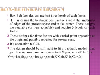  Box-Behnken designs use just three levels of each factor.
  In this design the treatment combinations are at the midpoints
of edges of the process space and at the center. These designs
are rotatable (or near rotatable) and require 3 levels of each
factor
 These designs for three factors with circled point appearing at
the origin and possibly repeated for several runs.
 It’s alternative to CCD.
 The design should be sufficient to fit a quadratic model , that
justify equations based on square term & products of factors.
Y=b0+b1x1+b2x2+b3x3+b4x1x2+b5x1x3+b6X2X3+b7X1
2 +
b8X22+
b9X3
2
52
 