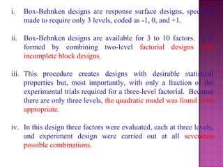 i. Box-Behnken designs are response surface designs, specially
made to require only 3 levels, coded as -1, 0, and +1.
ii. Box-Behnken designs are available for 3 to 10 factors. It is
formed by combining two-level factorial designs with
incomplete block designs.
iii. This procedure creates designs with desirable statistical
properties but, most importantly, with only a fraction of the
experimental trials required for a three-level factorial. Because
there are only three levels, the quadratic model was found to be
appropriate.
iv. In this design three factors were evaluated, each at three levels,
and experiment design were carried out at all seventeen
possible combinations.
 