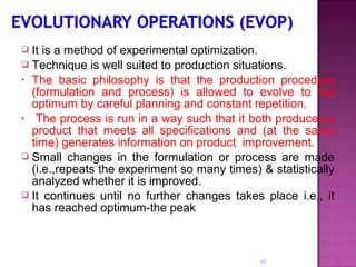  It is a method of experimental optimization.
 Technique is well suited to production situations.
• The basic philosophy is that the production procedure
(formulation and process) is allowed to evolve to the
optimum by careful planning and constant repetition.
• The process is run in a way such that it both produces a
product that meets all specifications and (at the same
time) generates information on product improvement.
 Small changes in the formulation or process are made
(i.e.,repeats the experiment so many times) & statistically
analyzed whether it is improved.
 It continues until no further changes takes place i.e., it
has reached optimum-the peak
62
 