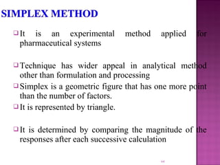  It is an experimental method applied for
pharmaceutical systems
 Technique has wider appeal in analytical method
other than formulation and processing
 Simplex is a geometric figure that has one more point
than the number of factors.
 It is represented by triangle.
 It is determined by comparing the magnitude of the
responses after each successive calculation
64
 