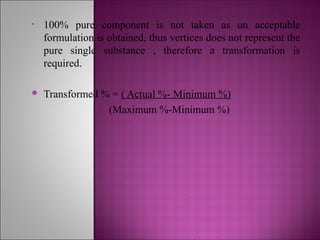 • 100% pure component is not taken as un acceptable
formulation is obtained, thus vertices does not represent the
pure single substance , therefore a transformation is
required.
 Transformed % = ( Actual %- Minimum %)
(Maximum %-Minimum %)
 