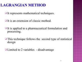 It represents mathematical techniques.
 It is an extension of classic method.
 It is applied to a pharmaceutical formulation and
processing.
 This technique follows the second type of statistical
design
 Limited to 2 variables - disadvantage
74
 