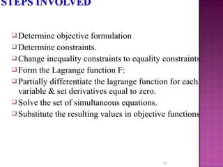  Determine objective formulation
 Determine constraints.
 Change inequality constraints to equality constraints.
 Form the Lagrange function F:
 Partially differentiate the lagrange function for each
variable & set derivatives equal to zero.
 Solve the set of simultaneous equations.
 Substitute the resulting values in objective functions
75
 