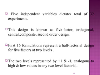  Five independent variables dictates total of 32
experiments.
 This design is known as five-factor, orthagonal,
central,composite, second order design.
 First 16 formulations represent a half-factorial design
for five factors at two levels .
 The two levels represented by +1 & -1, analogous to
high & low values in any two level factorial.
88
 