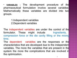 9
• VARIABLES - The development procedure of the
pharmaceutical formulation involve several variables.
Mathematically these variables are divided into two
groups.
1.Independent variables
2.Dependent variables
The independent variables are under the control of the
formulator. These might include Ingredients,
compression force or the die cavity filling or the mixing
time.
The dependent variables are the responses or the
characteristics that are developed due to the independent
variables. The more the variables that are present in the
system the more the complications that are involved in
the optimization.
 
