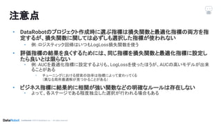 Conﬁdential. ©2019 DataRobot, Inc. – All rights reserved
注意点
• DataRobotのプロジェクト作成時に選ぶ指標は損失関数と最適化指標の両方を指
定するが、損失関数に関しては必ずしも選択した指標が使われない
• 例：ロジスティック回帰はいつもLogLoss損失関数を使う
• 評価指標の結果を良くするためには、同じ指標を損失関数と最適化指標に設定し
たら良いとは限らない
• 例：AUCを最適化指標に設定するよりも、LogLossを使ったほうが、AUCの高いモデルが出来
ることがある
• チューニングにおける探索の効率は指標によって変わってくる
（異なる局所最適解が見つかることがある）
• ビジネス指標に結果的に相関が強い関数などの明確なルールは存在しない
• よって、各ステージである程度独立した選択が行われる場合もある
 