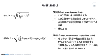 Conﬁdential. ©2019 DataRobot, Inc. – All rights reserved
RMSE、RMSLE
• RMSE (Root Mean Squared Error)
• 大きな間違いをより重要視する
• 大きな価格の誤差を許容できないケース
• DataRobotでは回帰問題の時のデフォルト
指標
• 概ね万能
• RMSLE (Root Mean Squared Logarithmic Error)
• 幅ではなく、誤差の割合を重要視する
• かつ上振れよりも下振れを重要視する
• 小規模のレンジの誤差を重要視したい場合
かつ下振れを抑えたいケース
 