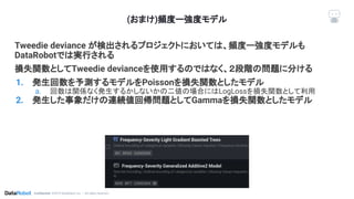 Conﬁdential. ©2019 DataRobot, Inc. – All rights reserved
(おまけ)頻度ー強度モデル
Tweedie deviance が検出されるプロジェクトにおいては、頻度ー強度モデルも
DataRobotでは実行される
損失関数としてTweedie devianceを使用するのではなく、２段階の問題に分ける
1. 発生回数を予測するモデルをPoissonを損失関数としたモデル
a. 回数は関係なく発生するかしないかの二値の場合にはLogLossを損失関数として利用
2. 発生した事象だけの連続値回帰問題としてGammaを損失関数としたモデル
 