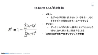 Conﬁdential. ©2019 DataRobot, Inc. – All rights reserved
R Squared a.k.a.「決定係数」
• メリット
• 全データが正確に捉えられている場合に、その
ままモデルの性能を表すパラメータとなる
• デメリット
• データにノイズが多いと勝手にスコアがよくなる
傾向にあり、統計家は敬遠することも
• DataRobotではアウトオブサンプルで計算
 