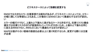 Conﬁdential. ©2019 DataRobot, Inc. – All rights reserved
ビジネスケースによって指標を変更する
RMSEでは大きなエラーを重要視する傾向があるが、ビジネスケースによっては、エラー
の幅に関しては等価なこともある。この場合にはMAEにおいて最適化するほうが望まし
い
エラーの幅だけでなく、上振れと下振れに差があるケースも存在する。在庫リスクと機会
損失では在庫リスクのほうが直接的なインパクトが大きいため、上振れと下振れを同じ
に捉えるRMSEでなく、RMSLEにおいて最適化するほうが望ましい
MAPEは値が小さい領域の誤差を必要以上に重く判定するため、変更する際には注意
が必要
 