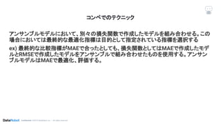 Conﬁdential. ©2019 DataRobot, Inc. – All rights reserved
アンサンブルモデルにおいて、別々の損失関数で作成したモデルを組み合わせる。この
場合においては最終的な最適化指標は目的として指定されている指標を選択する
ex) 最終的な比較指標がMAEで合ったとしても、損失関数としてはMAEで作成したモデ
ルとRMSEで作成したモデルをアンサンブルで組み合わせたものを使用する。アンサン
ブルモデルはMAEで最適化、評価する。
コンペでのテクニック
 