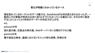 Conﬁdential. ©2019 DataRobot, Inc. – All rights reserved
答えが明確にわかっているケース
現在取れているターゲットのデータ数では、DataRobotが分布を捉えきれなかったが、一
般的にその事象が特定の分布に従うとすでにわかっている場合には、その分布に設定
することによってより未知のデータへの対応力が上がる
ex)
poisson分布
流れ星の数、交差点の車の数、Webサーバへの１分間のアクセス数
gamma分布
電子部品の寿命、通信におけるトラフィック待ち時間、所得分布
 