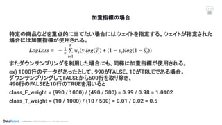 Conﬁdential. ©2019 DataRobot, Inc. – All rights reserved
加重指標の場合
特定の商品などを重点的に当てたい場合にはウェイトを指定する。ウェイトが指定された
場合には加重指標が使用される。
またダウンサンプリングを利用した場合にも、同様に加重指標が使用される。
ex) 1000行のデータがあったとして、990がFALSE、10がTRUEである場合。
ダウンサンプリングしてFALSEから500行を取り除き、
490行のFALSEと10行のTRUEを用いると
class_F_weight = (990 / 1000) / (490 / 500) = 0.99 / 0.98 = 1.0102
class_T_weight = (10 / 1000) / (10 / 500) = 0.01 / 0.02 = 0.5
 