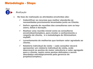 2
Step
Metodologia - Steps
 Na fase de realização as atividades envolvidas são:
 Indentificar os recursos que melhor atenderão as
necessidades previamente levantadas junto ao Cliente.
 Definir agenda de reuniões dos consultores com os key-
users, datas e duração.
 Realizar uma reunião inicial como os consultores
envolvidos(Complex), para nivelar o conhecimento a
respeito do cliente, e a metodologia do Otimizatiom
mySAP.
 Levantamento de melhorias que tenham valor agredado ao
cliente.
 Relatório individual de visita – cada consultor deverá
apresentar um relatorio individual de visita, onde
descreverá os pontos de maior relevância e valor agregado
para o cliente, assim como pontos delicados a serem
abordados estratégicamente pela gerencia do
projeto(Complex).
Realização
 