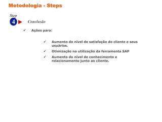 4
Step
Metodologia - Steps
Conclusão
 Ações para:
 Aumento do nível de satisfação do cliente e seus
usuários.
 Otimização na utilização da ferramenta SAP
 Aumento do nível de conhecimento e
relacionamento junto ao cliente.
 