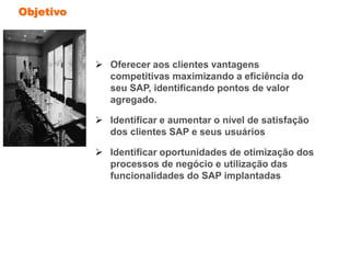 Objetivo
 Oferecer aos clientes vantagens
competitivas maximizando a eficiência do
seu SAP, identificando pontos de valor
agregado.
 Identificar e aumentar o nível de satisfação
dos clientes SAP e seus usuários
 Identificar oportunidades de otimização dos
processos de negócio e utilização das
funcionalidades do SAP implantadas
 
