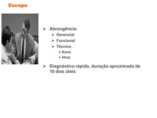 Escopo
 Abrangência:
 Gerencial
 Funcional
 Técnico
Basis
Abap
 Diagnóstico rápido, duração aproximada de
10 dias úteis
 