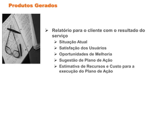 Produtos Gerados
 Relatório para o cliente com o resultado do
serviço
 Situação Atual
 Satisfação dos Usuários
 Oportunidades de Melhoria
 Sugestão de Plano de Ação
 Estimativa de Recursos e Custo para a
execução do Plano de Ação
 