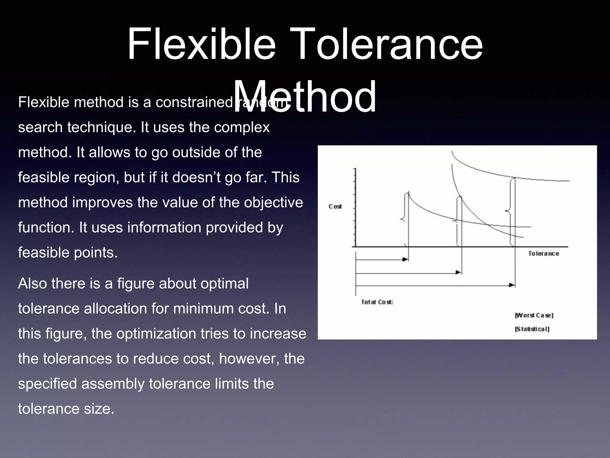 Flexible Tolerance
MethodFlexible method is a constrained random
search technique. It uses the complex
method. It allows to go outside of the
feasible region, but if it doesn’t go far. This
method improves the value of the objective
function. It uses information provided by
feasible points.
Also there is a figure about optimal
tolerance allocation for minimum cost. In
this figure, the optimization tries to increase
the tolerances to reduce cost, however, the
specified assembly tolerance limits the
tolerance size.
 