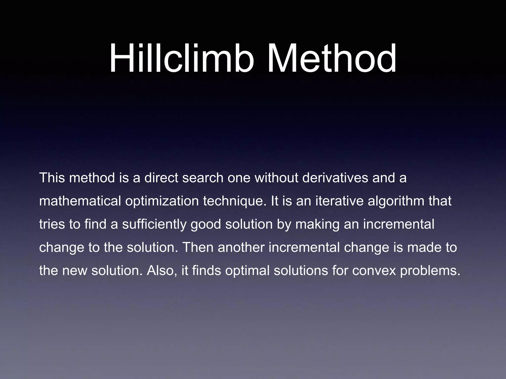 Hillclimb Method
This method is a direct search one without derivatives and a
mathematical optimization technique. It is an iterative algorithm that
tries to find a sufficiently good solution by making an incremental
change to the solution. Then another incremental change is made to
the new solution. Also, it finds optimal solutions for convex problems.
 