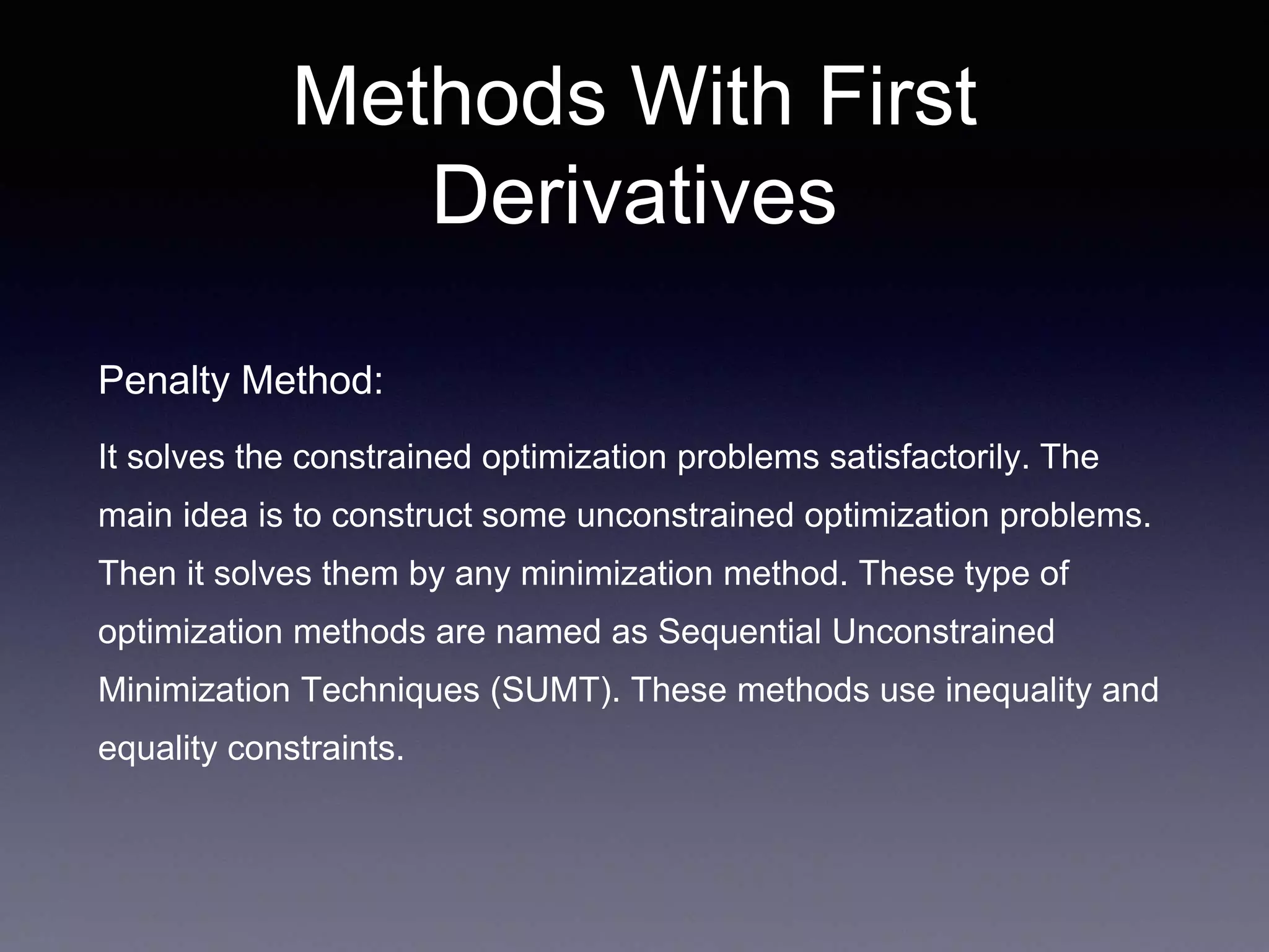 Methods With First
Derivatives
Penalty Method:
It solves the constrained optimization problems satisfactorily. The
main idea is to construct some unconstrained optimization problems.
Then it solves them by any minimization method. These type of
optimization methods are named as Sequential Unconstrained
Minimization Techniques (SUMT). These methods use inequality and
equality constraints.
 