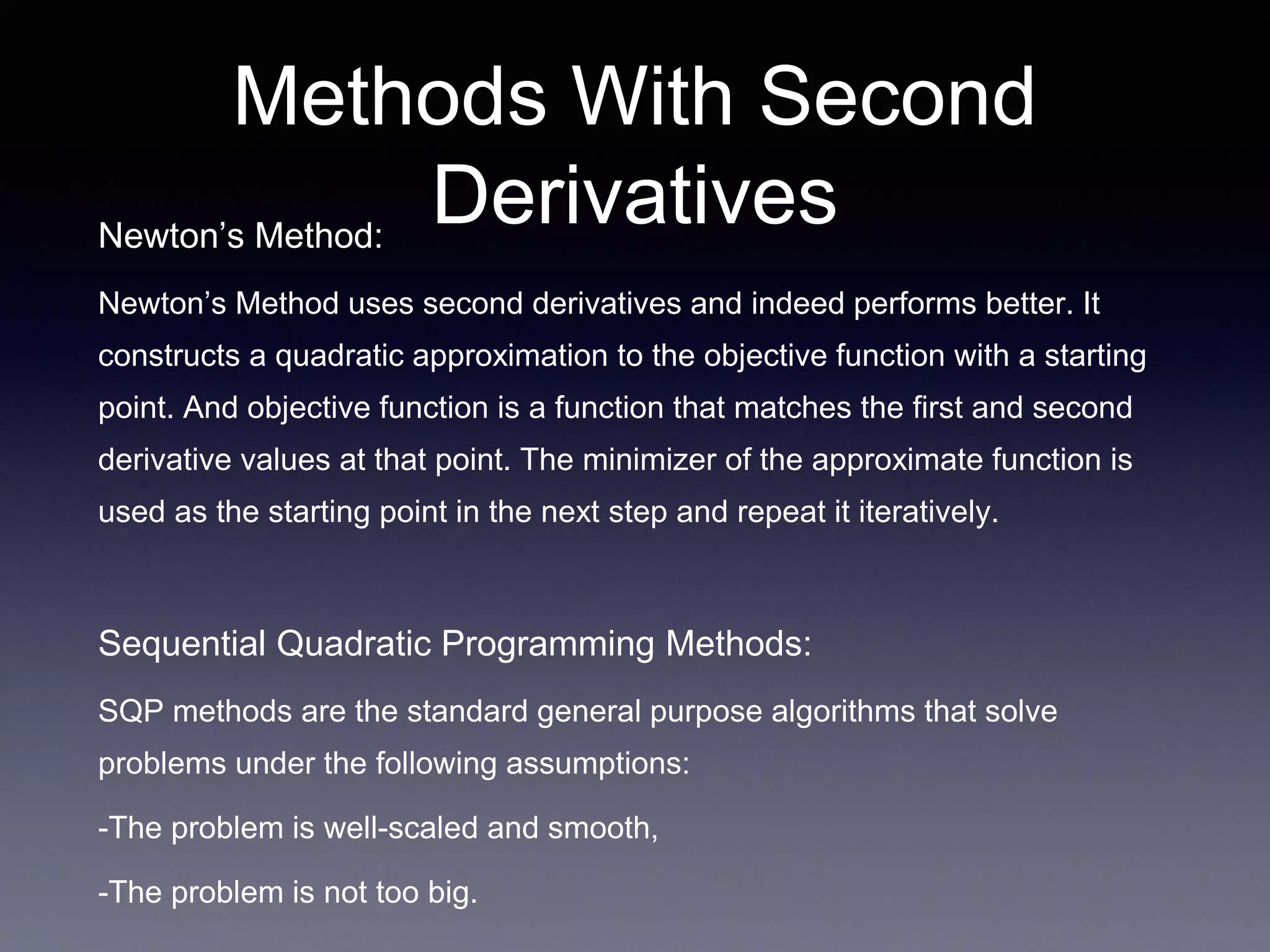 Methods With Second
DerivativesNewton’s Method:
Newton’s Method uses second derivatives and indeed performs better. It
constructs a quadratic approximation to the objective function with a starting
point. And objective function is a function that matches the first and second
derivative values at that point. The minimizer of the approximate function is
used as the starting point in the next step and repeat it iteratively.
Sequential Quadratic Programming Methods:
SQP methods are the standard general purpose algorithms that solve
problems under the following assumptions:
-The problem is well-scaled and smooth,
-The problem is not too big.
 