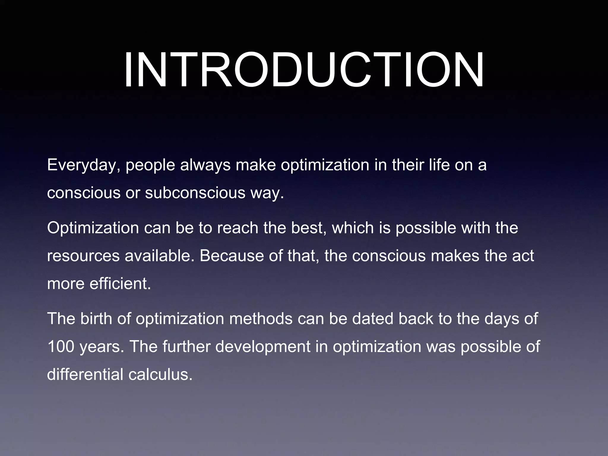 INTRODUCTION
Everyday, people always make optimization in their life on a
conscious or subconscious way.
Optimization can be to reach the best, which is possible with the
resources available. Because of that, the conscious makes the act
more efficient.
The birth of optimization methods can be dated back to the days of
100 years. The further development in optimization was possible of
differential calculus.
 