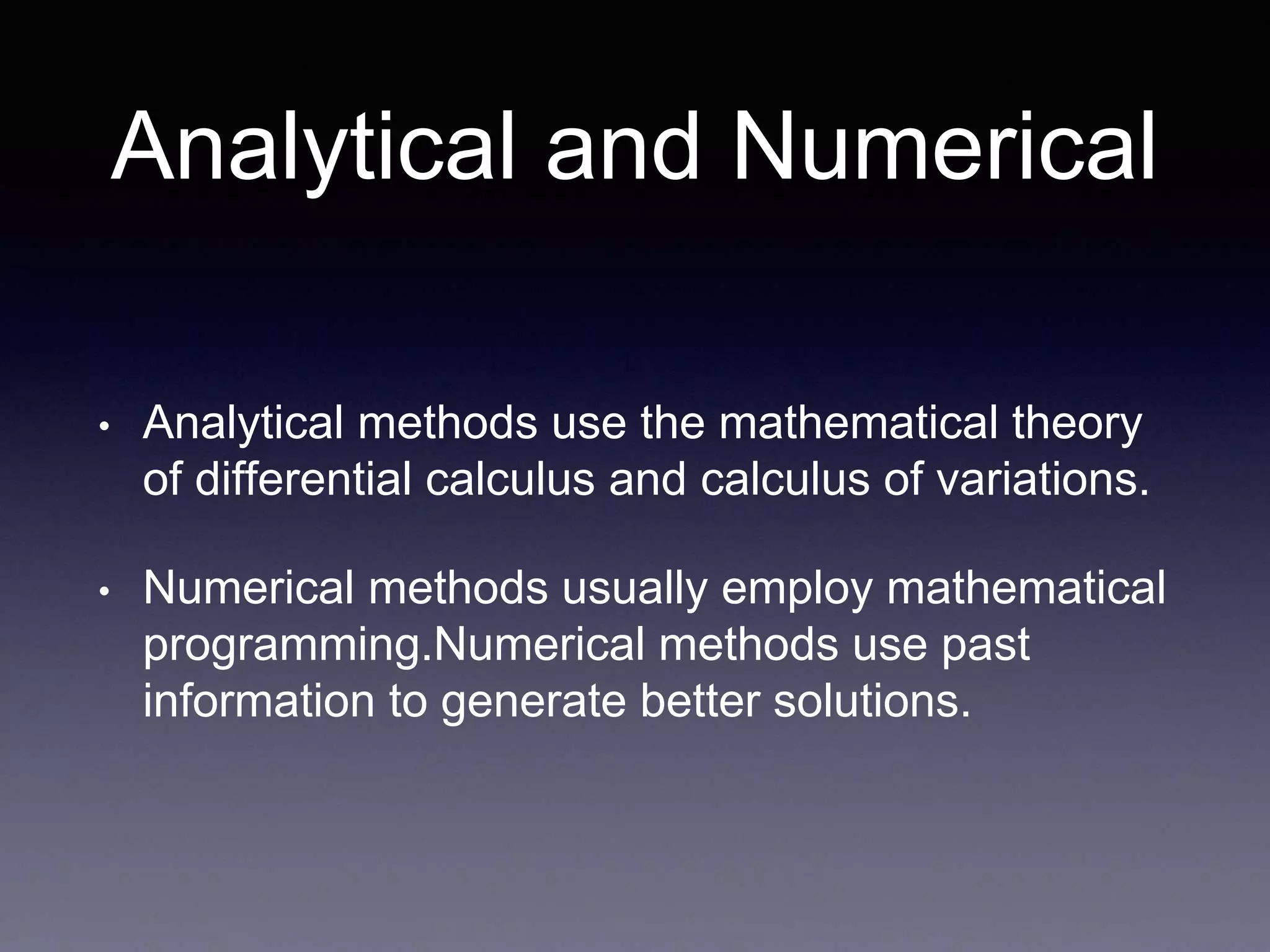 Analytical and Numerical
• Analytical methods use the mathematical theory
of differential calculus and calculus of variations.
• Numerical methods usually employ mathematical
programming.Numerical methods use past
information to generate better solutions.
 