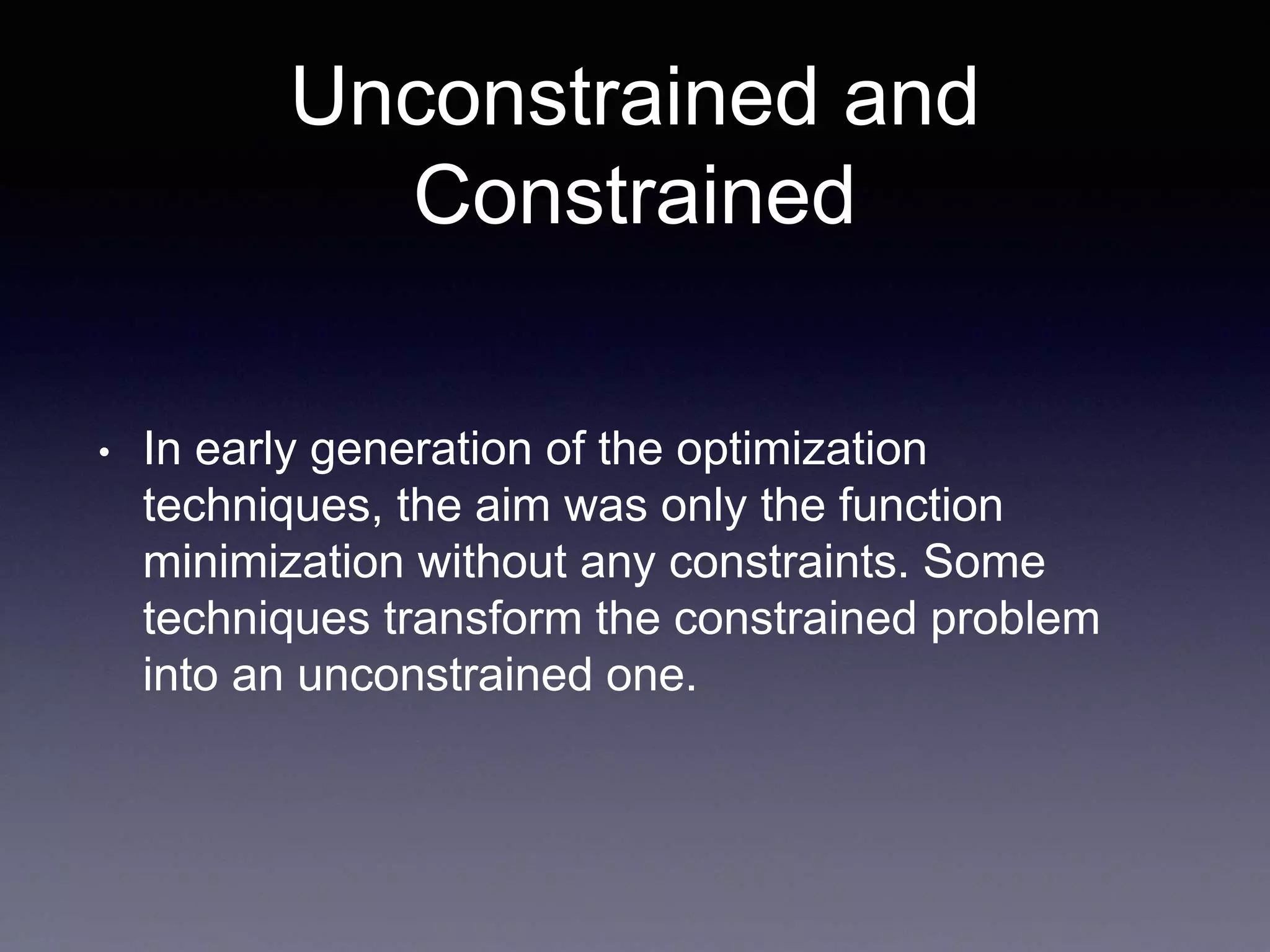 Unconstrained and
Constrained
• In early generation of the optimization
techniques, the aim was only the function
minimization without any constraints. Some
techniques transform the constrained problem
into an unconstrained one.
 