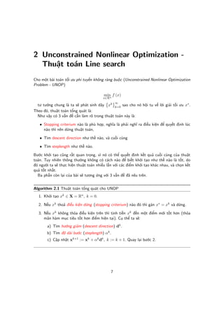 2 Unconstrained Nonlinear Optimization -
  Thu t toán Line search
Cho m t bài toán t i ưu phi tuy n không ràng bu c (Unconstrained Nonlinear Optimization
Problem - UNOP)

                                       min f (x)
                                       x∈Rn
                                               ∞
  tư tư ng chung là ta s phát sinh dãy xk k=0 sao cho nó h i t v l i gi i t i ưu x∗ .
Theo đó, thu t toán t ng quát là:
  Như v y có 3 v n đ c n làm rõ trong thu t toán này là:

   • Stopping criterium nào là phù h p, nghĩa là ph i nghĩ ra đi u ki n đ quy t đ nh lúc
     nào thì nên d ng thu t toán,

   • Tìm descent direction như th nào, và cu i cùng

   • Tìm steplength như th nào.

Bư c kh i t o cũng r t quan tr ng, vì nó có th quy t đ nh k t qu cu i cùng c a thu t
toán. Tuy nhiên thông thư ng không có cách nào đ bi t kh i t o như th nào là t t, do
đó ngư i ta s th c hi n thu t toán nhi u l n v i các đi m kh i t o khác nhau, và ch n k t
qu t t nh t.
  Ba ph n còn l i c a bài s tương ng v i 3 v n đ đã nêu trên.


Algorithm 2.1 Thu t toán t ng quát cho UNOP
  1. Kh i t o xk ∈ X = Rn , k = 0.

  2. N u xk tho đi u ki n d ng (stopping criterium) nào đó thì gán x∗ = xk và d ng.

  3. N u xk không th a đi u ki n trên thì t nh ti n xk đ n m t đi m m i t t hơn (th a
     mãn hàm m c tiêu t t hơn đi m hi n t i). C th ta s :
       a) Tìm hư ng gi m (descent direction) dk .
       b) Tìm đ dài bư c (steplength) αk .
       c) C p nh t xk+1 := xk + αk dk , k := k + 1. Quay l i bư c 2.




                                           7
 