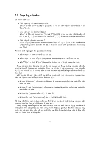 2.1 Stopping criterium
Có 3 đi u ki n sau:

   • Đi u ki n c n c a đ o hàm b c nh t:
     N u x∗ là đi m t i ưu c c b và f (x) kh vi liên t c trên m t lân c n m c a x∗ thì
      f (x∗ ) = 0.

   • Đi u ki n c n c a đ o hàm b c 2:
     N u x∗ là đi m t i ưu c c b , f (x) và 2 f (x) kh vi liên t c trên m t lân c n m
     c a x∗ thì f (x∗ ) = 0 và ma tr n Hessian 2 f (x∗ ) là ma tr n positive semidefinite.

   • Đi u ki n đ c a đ o hàm b c 2:
     Gi s       2 f (x) liên t c trên m t lân c n m c a x∗ và f (x∗ ) = 0 và ma tr n Hessian
       2 f (x∗ ) là positive definite. Khi đó x∗ là đi m t i ưu ch t (strict local minimizer )

     c a f (x).

Nói m t cách ng n g n (b qua các đi u ki n):

   • N u    f (x∗ ) = 0 thì x∗ là t i ưu c c b .

   • N u    f (x∗ ) = 0 và   2f   (x∗ ) là positive semidefinite thì x∗ là t i ưu c c b .

   • N u    f (x∗ ) = 0 và   2f   (x∗ ) là positive definite thì x∗ là t i ưu c c b ch t.

   Trong các đi u ki n d ng ta ch xét đ n t i ưu c c b . Trong trư ng h p đ c bi t n u
f (x) là hàm l i (convex) thì m i đi m t i uu c c b đ u là t i ưu toàn c c. Hơn n a n u
mf (x) v a l i v a kh vi thì m i đi m x∗ làm đ o hàm b c nh t b ng 0 đ u là đi m t i ưu
toàn c c.
   V lí thuy t, đ xét 1 hàm có l i hay không, ta xét tính ch t c a ma tr n Hessian (đ o
hàm b c 2) trên toàn mi n xác đ nh. Theo đó f (x):

   • là hàm l i (convex) n u ma tr n Hessian là positive semidefinite t i m i đi m trên
     mi n xác đ nh.

   • là hàm l i ch t (strict convex) n u ma tr n Hessian là positive definite t i m i đi m
     trên mi n xác đ nh.

   • là hàm lõm (concave) n u −f (x) là hàm l i.

   • là hàm lõm ch t (strict concave) n u −f (x) là hàm l i ch t.

Rõ ràng vi c ki m tra trên toàn mi n xác đ nh là b t kh thi, tr vài trư ng h p đơn gi n
như các hàm b c 2 thì s có Hessian là h ng v.v...
   Trong trư ng h p t ng quát, khi vi c tính đ o hàm b c nh t và b c 2 g p khó khăn vì
không tìm đư c công th c đ o hàm tư ng minh, ho c do gi i h n đ chính xác c a máy
tính... thì các đi u ki n trên tr nên khó ki m tra. Khi đó ta ph i dùng m t s đi u ki n
th c t . Thu t toán s d ng n u:




                                               8
 