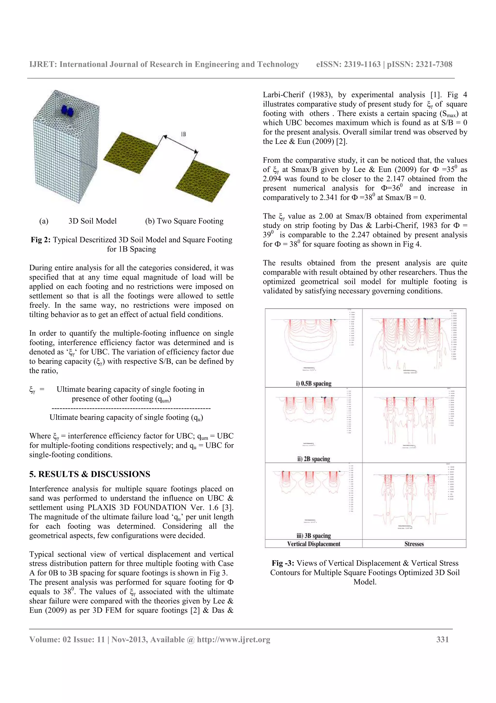 IJRET: International Journal of Research in Engineering and Technology eISSN: 2319-1163 | pISSN: 2321-7308
_______________________________________________________________________________________
Volume: 02 Issue: 11 | Nov-2013, Available @ http://www.ijret.org 331
(a) 3D Soil Model (b) Two Square Footing
Fig 2: Typical Descritized 3D Soil Model and Square Footing
for 1B Spacing
During entire analysis for all the categories considered, it was
specified that at any time equal magnitude of load will be
applied on each footing and no restrictions were imposed on
settlement so that is all the footings were allowed to settle
freely. In the same way, no restrictions were imposed on
tilting behavior as to get an effect of actual field conditions.
In order to quantify the multiple-footing influence on single
footing, interference efficiency factor was determined and is
denoted as ‘ξγ‘ for UBC. The variation of efficiency factor due
to bearing capacity (ξγ) with respective S/B, can be defined by
the ratio,
ξγ = Ultimate bearing capacity of single footing in
presence of other footing (qum)
-----------------------------------------------------------
Ultimate bearing capacity of single footing (qu)
Where ξγ = interference efficiency factor for UBC; qum = UBC
for multiple-footing conditions respectively; and qu = UBC for
single-footing conditions.
5. RESULTS & DISCUSSIONS
Interference analysis for multiple square footings placed on
sand was performed to understand the influence on UBC &
settlement using PLAXIS 3D FOUNDATION Ver. 1.6 [3].
The magnitude of the ultimate failure load ‘qu’ per unit length
for each footing was determined. Considering all the
geometrical aspects, few configurations were decided.
Typical sectional view of vertical displacement and vertical
stress distribution pattern for three multiple footing with Case
A for 0B to 3B spacing for square footings is shown in Fig 3.
The present analysis was performed for square footing for Ф
equals to 380
. The values of ξγ associated with the ultimate
shear failure were compared with the theories given by Lee &
Eun (2009) as per 3D FEM for square footings [2] & Das &
Larbi-Cherif (1983), by experimental analysis [1]. Fig 4
illustrates comparative study of present study for ξγ of square
footing with others . There exists a certain spacing (Smax) at
which UBC becomes maximum which is found as at S/B = 0
for the present analysis. Overall similar trend was observed by
the Lee & Eun (2009) [2].
From the comparative study, it can be noticed that, the values
of ξγ at Smax/B given by Lee & Eun (2009) for Ф =350
as
2.094 was found to be closer to the 2.147 obtained from the
present numerical analysis for Ф=360
and increase in
comparatively to 2.341 for Ф =380
at Smax/B = 0.
The ξγ value as 2.00 at Smax/B obtained from experimental
study on strip footing by Das & Larbi-Cherif, 1983 for Ф =
390
is comparable to the 2.247 obtained by present analysis
for Ф = 380
for square footing as shown in Fig 4.
The results obtained from the present analysis are quite
comparable with result obtained by other researchers. Thus the
optimized geometrical soil model for multiple footing is
validated by satisfying necessary governing conditions.
Fig -3: Views of Vertical Displacement & Vertical Stress
Contours for Multiple Square Footings Optimized 3D Soil
Model.
 