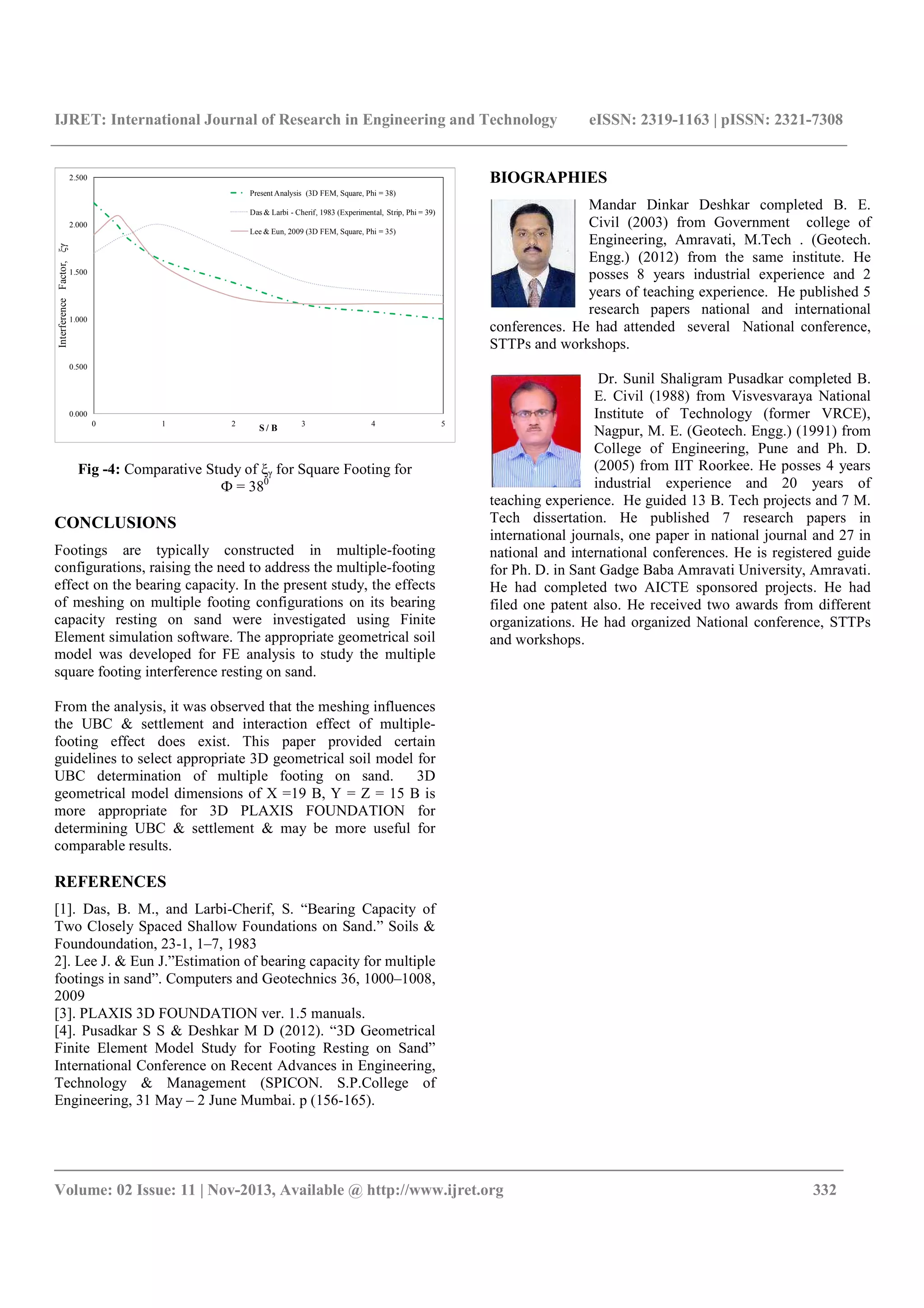 IJRET: International Journal of Research in Engineering and Technology eISSN: 2319-1163 | pISSN: 2321-7308
_______________________________________________________________________________________
Volume: 02 Issue: 11 | Nov-2013, Available @ http://www.ijret.org 332
0.000
0.500
1.000
1.500
2.000
2.500
0 1 2 3 4 5
InterferenceFactor,ξγ
S / B
Present Analysis (3D FEM, Square, Phi = 38)
Das & Larbi - Cherif, 1983 (Experimental, Strip, Phi = 39)
Lee & Eun, 2009 (3D FEM, Square, Phi = 35)
Fig -4: Comparative Study of ξγ for Square Footing for
Ф = 380
CONCLUSIONS
Footings are typically constructed in multiple-footing
configurations, raising the need to address the multiple-footing
effect on the bearing capacity. In the present study, the effects
of meshing on multiple footing configurations on its bearing
capacity resting on sand were investigated using Finite
Element simulation software. The appropriate geometrical soil
model was developed for FE analysis to study the multiple
square footing interference resting on sand.
From the analysis, it was observed that the meshing influences
the UBC & settlement and interaction effect of multiple-
footing effect does exist. This paper provided certain
guidelines to select appropriate 3D geometrical soil model for
UBC determination of multiple footing on sand. 3D
geometrical model dimensions of X =19 B, Y = Z = 15 B is
more appropriate for 3D PLAXIS FOUNDATION for
determining UBC & settlement & may be more useful for
comparable results.
REFERENCES
[1]. Das, B. M., and Larbi-Cherif, S. “Bearing Capacity of
Two Closely Spaced Shallow Foundations on Sand.” Soils &
Foundoundation, 23-1, 1–7, 1983
2]. Lee J. & Eun J.”Estimation of bearing capacity for multiple
footings in sand”. Computers and Geotechnics 36, 1000–1008,
2009
[3]. PLAXIS 3D FOUNDATION ver. 1.5 manuals.
[4]. Pusadkar S S & Deshkar M D (2012). “3D Geometrical
Finite Element Model Study for Footing Resting on Sand”
International Conference on Recent Advances in Engineering,
Technology & Management (SPICON. S.P.College of
Engineering, 31 May – 2 June Mumbai. p (156-165).
BIOGRAPHIES
Mandar Dinkar Deshkar completed B. E.
Civil (2003) from Government college of
Engineering, Amravati, M.Tech . (Geotech.
Engg.) (2012) from the same institute. He
posses 8 years industrial experience and 2
years of teaching experience. He published 5
research papers national and international
conferences. He had attended several National conference,
STTPs and workshops.
Dr. Sunil Shaligram Pusadkar completed B.
E. Civil (1988) from Visvesvaraya National
Institute of Technology (former VRCE),
Nagpur, M. E. (Geotech. Engg.) (1991) from
College of Engineering, Pune and Ph. D.
(2005) from IIT Roorkee. He posses 4 years
industrial experience and 20 years of
teaching experience. He guided 13 B. Tech projects and 7 M.
Tech dissertation. He published 7 research papers in
international journals, one paper in national journal and 27 in
national and international conferences. He is registered guide
for Ph. D. in Sant Gadge Baba Amravati University, Amravati.
He had completed two AICTE sponsored projects. He had
filed one patent also. He received two awards from different
organizations. He had organized National conference, STTPs
and workshops.
 