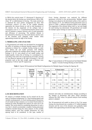 IJRET: International Journal of Research in Engineering and Technology eISSN: 2319-1163 | pISSN: 2321-7308
_______________________________________________________________________________________
Volume: 02 Issue: 11 | Nov-2013, Available @ http://www.ijret.org 330
to 50B & the vertical extent ‘Y’ (downward Y direction) of
the domain below the footing was varied between 10B to 20B,
where ‘B’ is width/diameter of footing . The study carried out
to finalized the most perfect arrangement by three fold
verification criteria’s (i) none of the yielded elements
approaches the chosen bottom as well as side boundaries of
the domain (ii) the magnitude of the collapse load at
convergence even if `Y` is increased beyond the chosen value
and iii) maintain a balance between ease of mesh generation
and efficiency of processing. The problem domain is
descritisized by choosing very fine mesh density and the sizes
of the elements were gradually made smaller when
approaching towards the edge of the footing.
3. MODELLING AND ANALYSIS
A 3D geometrical soil model was developed for investigating
the effect of meshing on ultimate bearing capacity (UBC) &
settlement at failure for a multiple footing resting on sand.
Fig.1 defines the soil model geometry with different
placement conditions for multiple square footing on sand. The
footings A & A1 were placed on soil model surface and
loaded equally. Centre line of footing A is considered to be
coinciding with centre line of geometrical soil model. Footing
A1 was placed at spacing to the right of Footing A. The soil
properties such as dry unit weight, angle of friction were
assumed as 17 kN/m3
and 380
respectively.
Every footing placement was analyzed for different
parameters involved in the pre-processing. Multiple square
footings were placed on the horizontal surface of dry sand at a
clear distance of ‘S’. For different footing placement cases as
shown in Table 1, different calculation pattern were adopted.
The magnitude of the ultimate failure load ‘qu’ per unit length
for each footing was determined. 3D geometrical soil model
for multiple square footings on sand was the analyzed.
Fig -1: Typical Sketch of 3D Geometrical Soil Model Multiple
Square / Circular Footings Resting on Soil Surface
Table 1: Typical 3D Geometrical Soil Model Configurations for Multiple Square Footings for Spacing 1B
Case
Spacing
Between
Footing
A & B
(m)
Footing
A Width
(m)
Footing
A1
Width
(m)
X from centre Z Y
Right Left Total
A a + c
1.0 1.2 1.2
8.7B 10.3B 19B 15B 15B
B1 b + d 9.1B 8.1B 17.2B 15B 15B
C e + f 8.6B 9.2B 17.8B 15B 15B
4. FE DESCRITISATION
FE analysis of multiple footings can be carried out by two
types of meshing arrangements viz. fixed meshing pattern and
variable meshing pattern. In fixed meshing pattern dimensions
of soil model are kept constant so as to ensure fixed number of
elements & nodes throughout the analysis for each case to be
studied. This can be done by considering dimensions in such a
way that it should accommodate complete footing placement
conditions decided during the entire analysis. In the variable
meshing pattern, each time suitable dimensions for each
spacing need to be considered. In this type, number of
elements and nodes are simultaneously changes according to
the changes in dimensions take place which ultimately
influence the UBC values. For present analysis fixed meshing
pattern is adopted.
The 3D geometrical soil model as shown in Fig 2 for square
footing was descritisized into a number of 15 noded triangular
elements and the sizes of the elements were gradually made
smaller when approaching towards the edge of the footing.
 