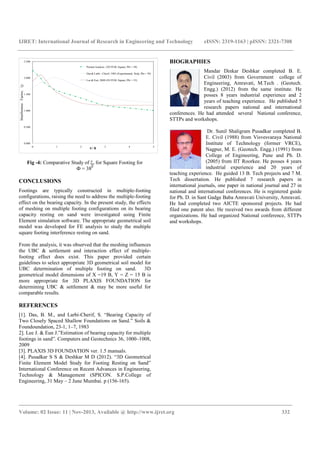 IJRET: International Journal of Research in Engineering and Technology eISSN: 2319-1163 | pISSN: 2321-7308
_______________________________________________________________________________________
Volume: 02 Issue: 11 | Nov-2013, Available @ http://www.ijret.org 332
0.000
0.500
1.000
1.500
2.000
2.500
0 1 2 3 4 5
InterferenceFactor,ξγ
S / B
Present Analysis (3D FEM, Square, Phi = 38)
Das & Larbi - Cherif, 1983 (Experimental, Strip, Phi = 39)
Lee & Eun, 2009 (3D FEM, Square, Phi = 35)
Fig -4: Comparative Study of ξγ for Square Footing for
Ф = 380
CONCLUSIONS
Footings are typically constructed in multiple-footing
configurations, raising the need to address the multiple-footing
effect on the bearing capacity. In the present study, the effects
of meshing on multiple footing configurations on its bearing
capacity resting on sand were investigated using Finite
Element simulation software. The appropriate geometrical soil
model was developed for FE analysis to study the multiple
square footing interference resting on sand.
From the analysis, it was observed that the meshing influences
the UBC & settlement and interaction effect of multiple-
footing effect does exist. This paper provided certain
guidelines to select appropriate 3D geometrical soil model for
UBC determination of multiple footing on sand. 3D
geometrical model dimensions of X =19 B, Y = Z = 15 B is
more appropriate for 3D PLAXIS FOUNDATION for
determining UBC & settlement & may be more useful for
comparable results.
REFERENCES
[1]. Das, B. M., and Larbi-Cherif, S. “Bearing Capacity of
Two Closely Spaced Shallow Foundations on Sand.” Soils &
Foundoundation, 23-1, 1–7, 1983
2]. Lee J. & Eun J.”Estimation of bearing capacity for multiple
footings in sand”. Computers and Geotechnics 36, 1000–1008,
2009
[3]. PLAXIS 3D FOUNDATION ver. 1.5 manuals.
[4]. Pusadkar S S & Deshkar M D (2012). “3D Geometrical
Finite Element Model Study for Footing Resting on Sand”
International Conference on Recent Advances in Engineering,
Technology & Management (SPICON. S.P.College of
Engineering, 31 May – 2 June Mumbai. p (156-165).
BIOGRAPHIES
Mandar Dinkar Deshkar completed B. E.
Civil (2003) from Government college of
Engineering, Amravati, M.Tech . (Geotech.
Engg.) (2012) from the same institute. He
posses 8 years industrial experience and 2
years of teaching experience. He published 5
research papers national and international
conferences. He had attended several National conference,
STTPs and workshops.
Dr. Sunil Shaligram Pusadkar completed B.
E. Civil (1988) from Visvesvaraya National
Institute of Technology (former VRCE),
Nagpur, M. E. (Geotech. Engg.) (1991) from
College of Engineering, Pune and Ph. D.
(2005) from IIT Roorkee. He posses 4 years
industrial experience and 20 years of
teaching experience. He guided 13 B. Tech projects and 7 M.
Tech dissertation. He published 7 research papers in
international journals, one paper in national journal and 27 in
national and international conferences. He is registered guide
for Ph. D. in Sant Gadge Baba Amravati University, Amravati.
He had completed two AICTE sponsored projects. He had
filed one patent also. He received two awards from different
organizations. He had organized National conference, STTPs
and workshops.
 