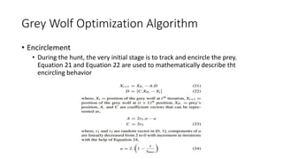 Grey Wolf Optimization Algorithm
• Encirclement
• During the hunt, the very initial stage is to track and encircle the prey.
Equation 21 and Equation 22 are used to mathematically describe tht
encircling behavior
 