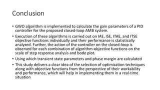 Conclusion
• GWO algorithm is implemented to calculate the gain parameters of a PID
controller for the proposed closed-loop AMB system.
• Execution of these algorithms is carried out on IAE, ISE, ITAE, and ITSE
objective functions individually and their performance is statistically
analyzed. Further, the action of the controller on the closed-loop is
observed for each combination of algorithm-objective functions on the
scale of step response analysis and bode plot.
• Using which transient state parameters and phase margin are calculated
• This study delivers a clear idea of the selection of optimization techniques
along with objective functions from the perspective of their workability
and performance, which will help in implementing them in a real-time
situation
 