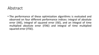 Abstract
• The performance of these optimization algorithms is evaluated and
observed on four different performance indices: integral of absolute
error (IAE), integral of squared error (ISE), and an integral of time
multiplied absolute error (ITAE) and integral of time multiplied
squared error (ITSE).
 