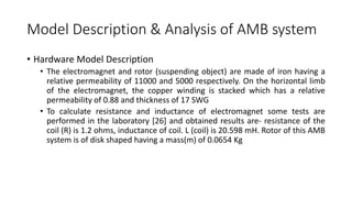 Model Description & Analysis of AMB system
• Hardware Model Description
• The electromagnet and rotor (suspending object) are made of iron having a
relative permeability of 11000 and 5000 respectively. On the horizontal limb
of the electromagnet, the copper winding is stacked which has a relative
permeability of 0.88 and thickness of 17 SWG
• To calculate resistance and inductance of electromagnet some tests are
performed in the laboratory [26] and obtained results are- resistance of the
coil (R) is 1.2 ohms, inductance of coil. L (coil) is 20.598 mH. Rotor of this AMB
system is of disk shaped having a mass(m) of 0.0654 Kg
 
