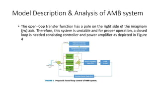 Model Description & Analysis of AMB system
• The open-loop transfer function has a pole on the right side of the imaginary
(jw) axis. Therefore, this system is unstable and for proper operation, a closed
loop is needed consisting controller and power amplifier as depicted in Figure
4
 
